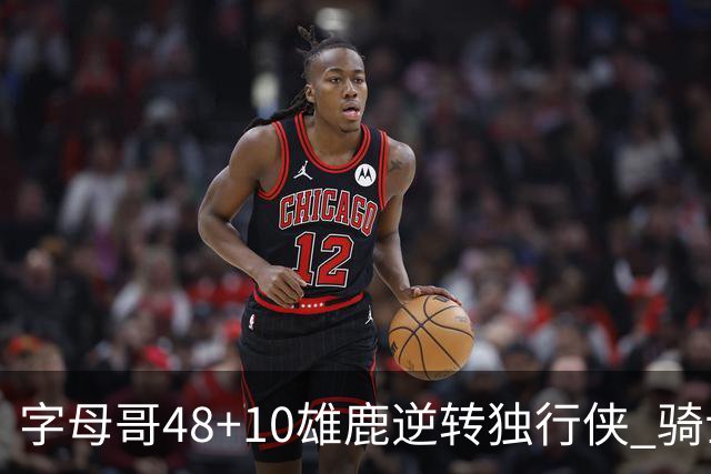 字母哥48+10雄鹿逆转独行侠 骑士克马刺5连胜